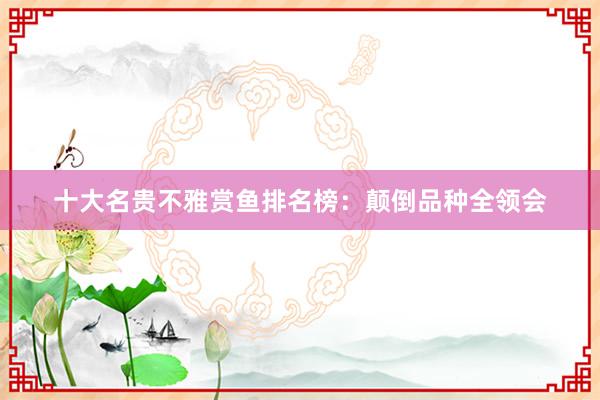 十大名贵不雅赏鱼排名榜：颠倒品种全领会